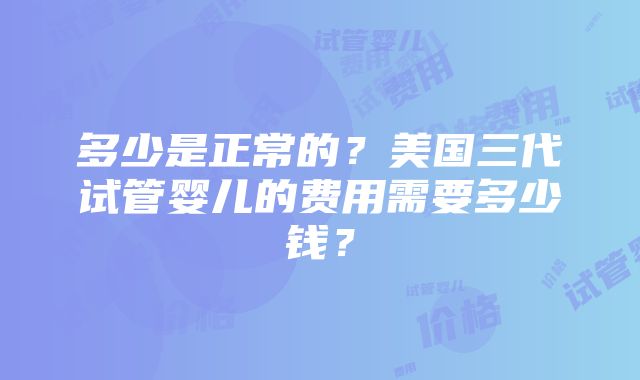 多少是正常的？美国三代试管婴儿的费用需要多少钱？