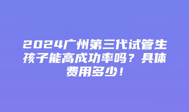 2024广州第三代试管生孩子能高成功率吗？具体费用多少！