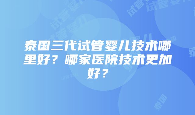 泰国三代试管婴儿技术哪里好？哪家医院技术更加好？