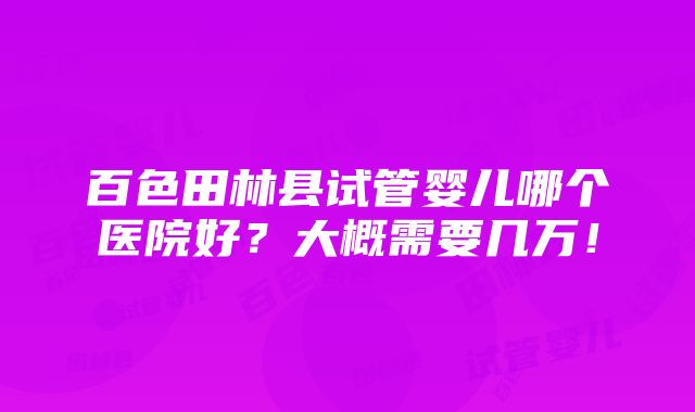 百色田林县试管婴儿哪个医院好？大概需要几万！