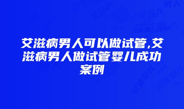 艾滋病男人可以做试管,艾滋病男人做试管婴儿成功案例