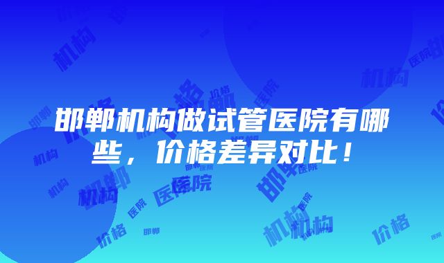 邯郸机构做试管医院有哪些，价格差异对比！