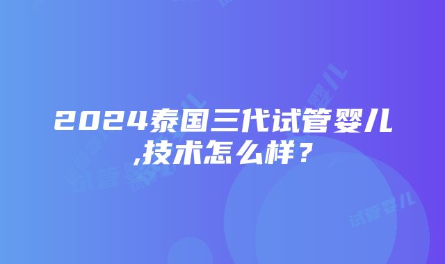 2024泰国三代试管婴儿,技术怎么样？