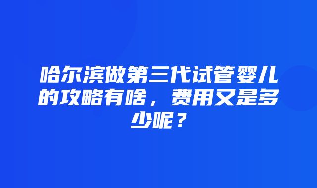 哈尔滨做第三代试管婴儿的攻略有啥，费用又是多少呢？