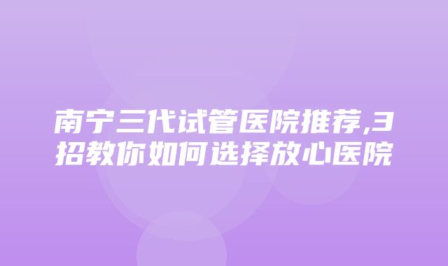 南宁三代试管医院推荐,3招教你如何选择放心医院