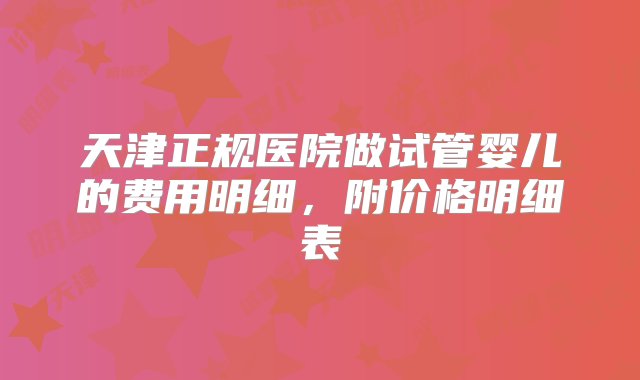 天津正规医院做试管婴儿的费用明细，附价格明细表