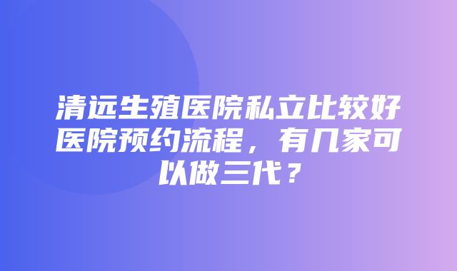 清远生殖医院私立比较好医院预约流程，有几家可以做三代？