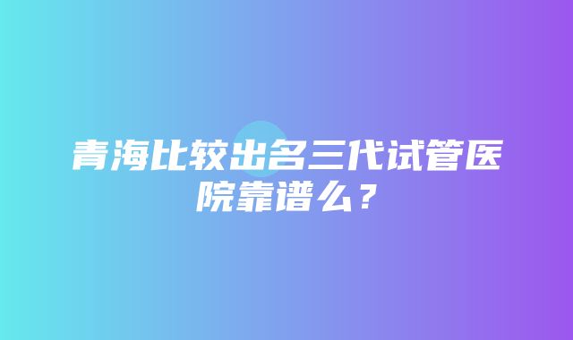 青海比较出名三代试管医院靠谱么？