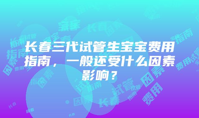 长春三代试管生宝宝费用指南，一般还受什么因素影响？