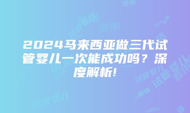 2024马来西亚做三代试管婴儿一次能成功吗？深度解析!