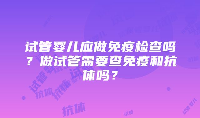 试管婴儿应做免疫检查吗？做试管需要查免疫和抗体吗？