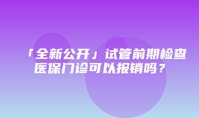 「全新公开」试管前期检查医保门诊可以报销吗？