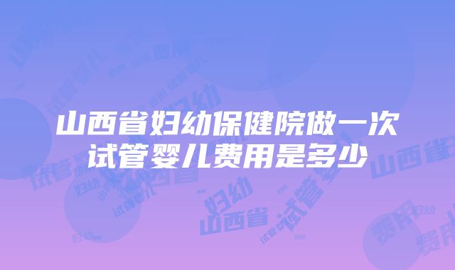 山西省妇幼保健院做一次试管婴儿费用是多少