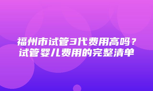 福州市试管3代费用高吗？试管婴儿费用的完整清单