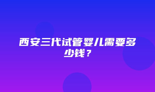 西安三代试管婴儿需要多少钱？