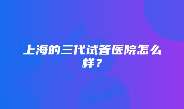 上海的三代试管医院怎么样？