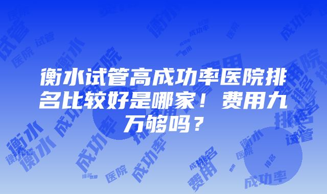 衡水试管高成功率医院排名比较好是哪家！费用九万够吗？