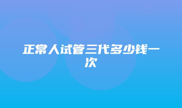 正常人试管三代多少钱一次