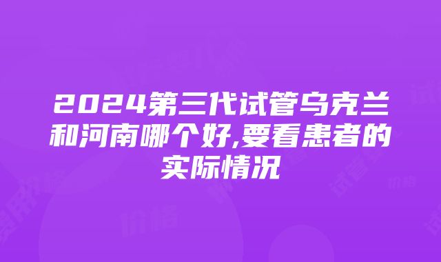 2024第三代试管乌克兰和河南哪个好,要看患者的实际情况