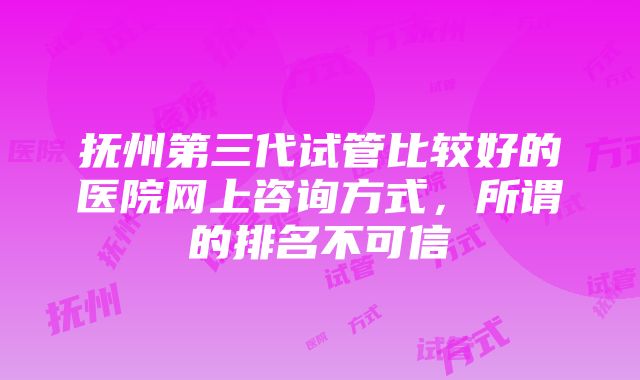 抚州第三代试管比较好的医院网上咨询方式，所谓的排名不可信