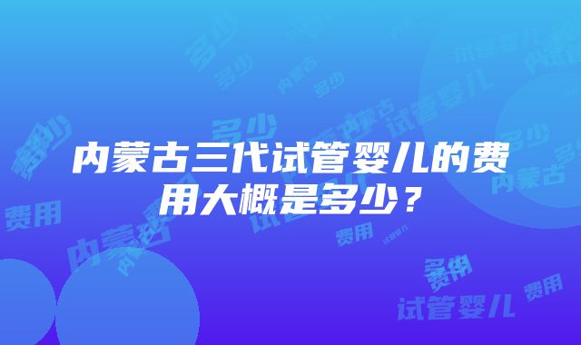 内蒙古三代试管婴儿的费用大概是多少？