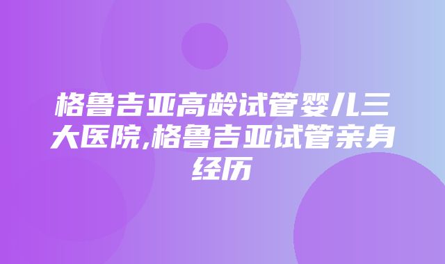 格鲁吉亚高龄试管婴儿三大医院,格鲁吉亚试管亲身经历