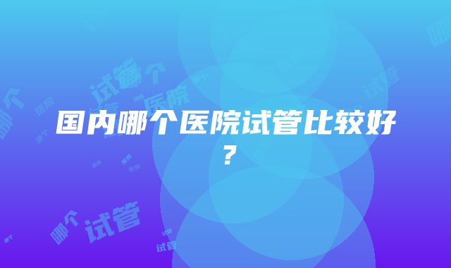 国内哪个医院试管比较好？