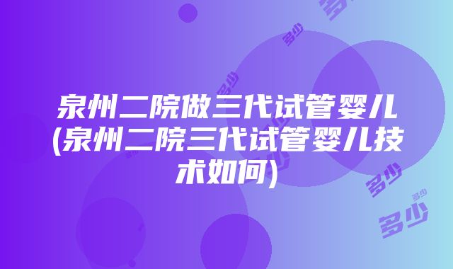 泉州二院做三代试管婴儿(泉州二院三代试管婴儿技术如何)