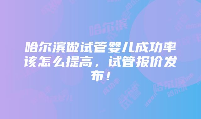 哈尔滨做试管婴儿成功率该怎么提高，试管报价发布！