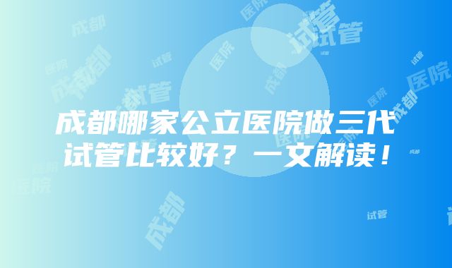 成都哪家公立医院做三代试管比较好？一文解读！