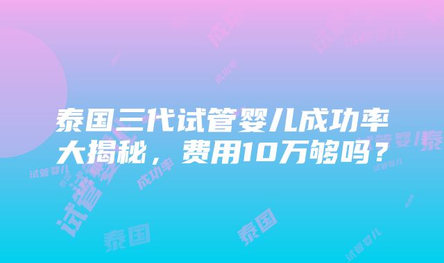 泰国三代试管婴儿成功率大揭秘，费用10万够吗？