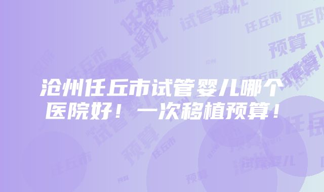 沧州任丘市试管婴儿哪个医院好！一次移植预算！