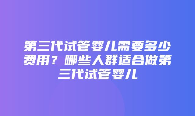 第三代试管婴儿需要多少费用？哪些人群适合做第三代试管婴儿