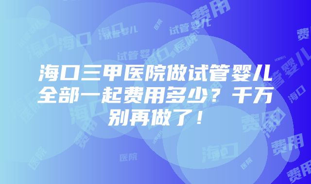 海口三甲医院做试管婴儿全部一起费用多少？千万别再做了！