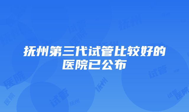 抚州第三代试管比较好的医院已公布