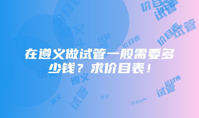 在遵义做试管一般需要多少钱？求价目表！