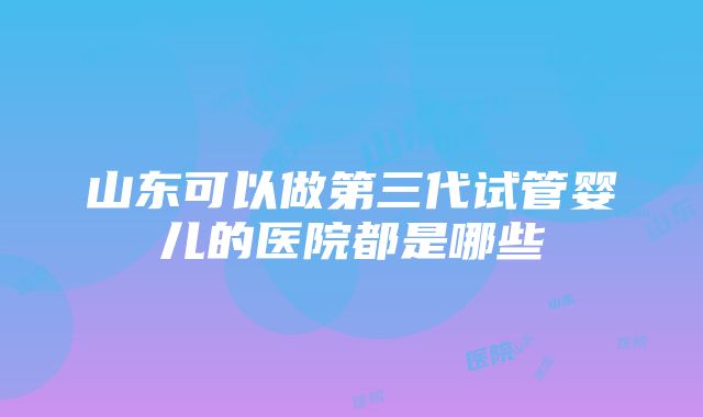 山东可以做第三代试管婴儿的医院都是哪些