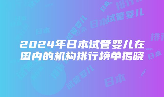 2024年日本试管婴儿在国内的机构排行榜单揭晓