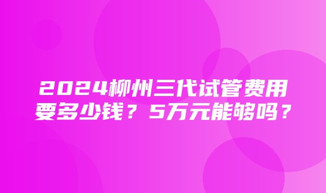 2024柳州三代试管费用要多少钱？5万元能够吗？