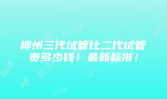 柳州三代试管比二代试管贵多少钱！最新标准！