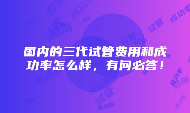 国内的三代试管费用和成功率怎么样，有问必答！