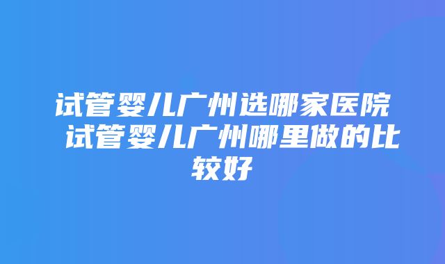 试管婴儿广州选哪家医院 试管婴儿广州哪里做的比较好