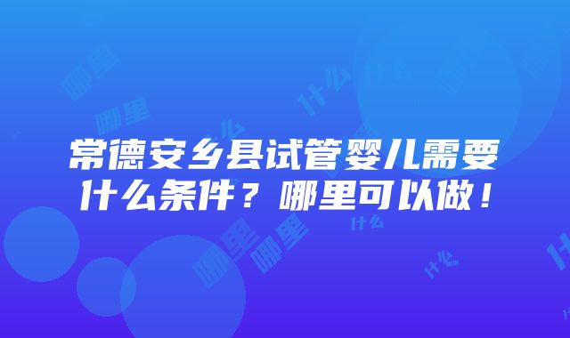 常德安乡县试管婴儿需要什么条件？哪里可以做！