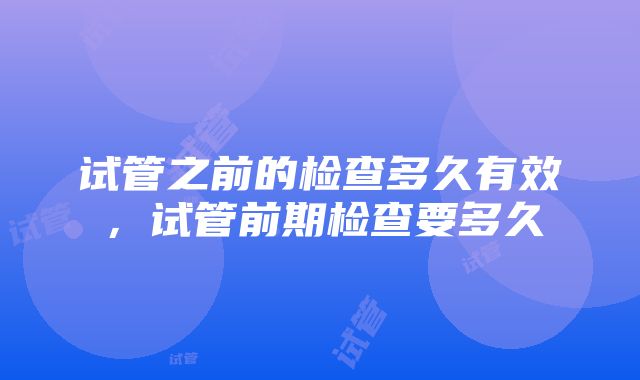 试管之前的检查多久有效，试管前期检查要多久