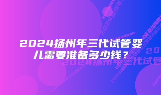 2024扬州年三代试管婴儿需要准备多少钱？