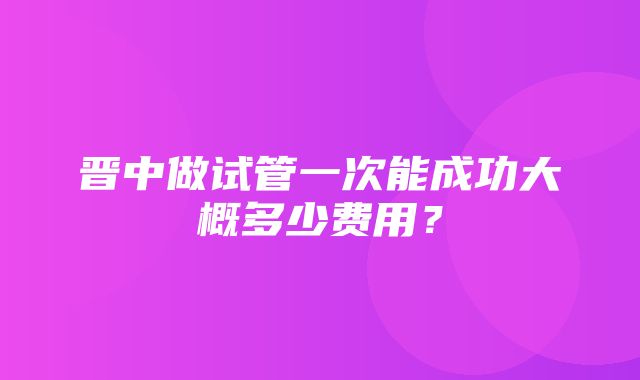 晋中做试管一次能成功大概多少费用？