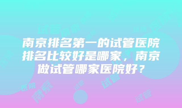 南京排名第一的试管医院排名比较好是哪家，南京做试管哪家医院好？