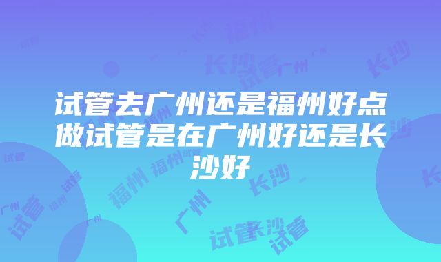 试管去广州还是福州好点做试管是在广州好还是长沙好