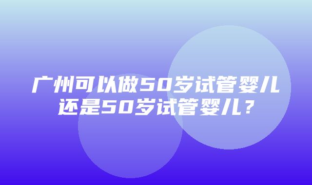 广州可以做50岁试管婴儿还是50岁试管婴儿？