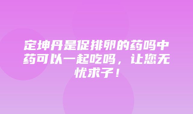 定坤丹是促排卵的药吗中药可以一起吃吗，让您无忧求子！